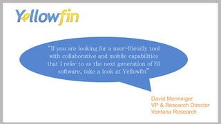If you are looking for a user-friendly tool
with collaborative and mobile capabilities
that I refer to as the next generation of BI
software, take a look at Yellowfin 

David Menninger
VP & Research Director
Ventana Research

 