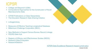 a free search engine for
academic publications and
research papers.
0Introduction
It allows users to track
citation counts for research
papers, which can help
assess the impact and
influence of academic
publications.
Citation Analysis
Researchers can create
and manage author
profiles, which showcase
their publications, citation
metrics, and collaboration
networks.
Author Profiles
Microsoft Academic
provides visualizations of
research collaboration
networks, helping users
identify connections
between researchers and
institutions.
Collaboration Network
Users can filter search
results to find open-access
research papers that are
freely available.
October 29, 2023
ICPSR
ICPSR Data Excellence Research Impact (umich.edu)
 College and Beyond II (CBII)
 Computational Approaches for the Construction of Novel
Macroeconomic Data
 ICPSR Publications on Data Stewardship
 The Education Research Data Sharing Initiative
 LinkageLibrary
 Measures of Effective Teaching Longitudinal Database
 Millennium Challenge Corporation (MCC)
 New Methods to Support Census Bureau Record Linkage
 PEERS Data Hub
 Registry of Efficacy and Effectiveness Studies (REES)
 Research Data Ecosystem
 ResearchDataGov
 