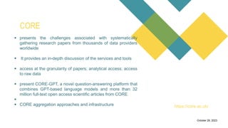 a free search engine for
academic publications and
research papers.
0Introduction
It allows users to track
citation counts for research
papers, which can help
assess the impact and
influence of academic
publications.
Citation Analysis
Researchers can create
and manage author
profiles, which showcase
their publications, citation
metrics, and collaboration
networks.
Author Profiles
Microsoft Academic
provides visualizations of
research collaboration
networks, helping users
identify connections
between researchers and
institutions.
Collaboration Network
Users can filter search
results to find open-access
research papers that are
freely available.
October 29, 2023
 presents the challenges associated with systematically
gathering research papers from thousands of data providers
worldwide
 It provides an in-depth discussion of the services and tools
 access at the granularity of papers; analytical access; access
to raw data
 present CORE-GPT, a novel question-answering platform that
combines GPT-based language models and more than 32
million full-text open access scientific articles from CORE

 CORE aggregation approaches and infrastructure
CORE
https://core.ac.uk/
 