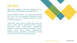 a free search engine for
academic publications and
research papers.
0Introduction
It allows users to track
citation counts for research
papers, which can help
assess the impact and
influence of academic
publications.
Citation Analysis
Researchers can create
and manage author
profiles, which showcase
their publications, citation
metrics, and collaboration
networks.
Author Profiles
Microsoft Academic
provides visualizations of
research collaboration
networks, helping users
identify connections
between researchers and
institutions.
Collaboration Network
Users can filter search
results to find open-access
research papers that are
freely available.
October 29, 2023
UN data
https://data.un.org/
Specialized databases external to UNdata, such as
UNComtrade, SDG indicators and MBS Online.
Popular Statistical Tables The tables are produced
from more than 20 international statistical sources
compiled by the UN statistical system and other
international agencies.
"datamarts" contain over 60 million data points and
cover a wide range of statistical themes including
agriculture, crime, communication, development
assistance, education, energy, environment, finance,
gender, health, labour market, manufacturing,
national accounts, population and migration, science
and technology, tourism, transport and trade.
 