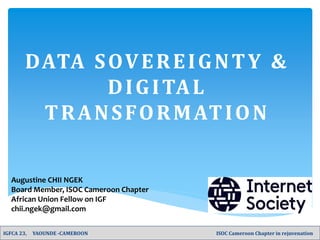 DATA SOVEREIGNTY &
DIGITAL
TRANSFORMATION
Augustine CHII NGEK
Board Member, ISOC Cameroon Chapter
African Union Fellow on IGF
chii.ngek@gmail.com
IGFCA 23, YAOUNDE -CAMEROON ISOC Cameroon Chapter in rejuvenation
 