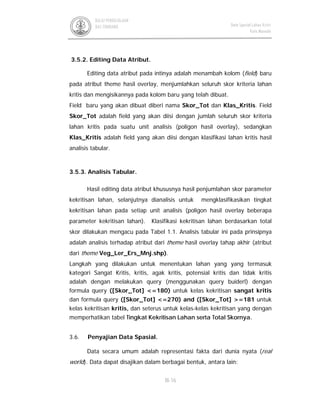 III-16
BALAI PENGELOLAAN
DAS TONDANO Data Spasial Lahan Kritis
Kota Manado
3.5.2. Editing Data Atribut.
Editing data atribut pada intinya adalah menambah kolom (field) baru
pada atribut theme hasil overlay, menjumlahkan seluruh skor kriteria lahan
kritis dan mengisikannya pada kolom baru yang telah dibuat.
Field baru yang akan dibuat diberi nama Skor_Tot dan Klas_Kritis. Field
Skor_Tot adalah field yang akan diisi dengan jumlah seluruh skor kriteria
lahan kritis pada suatu unit analisis (poligon hasil overlay), sedangkan
Klas_Kritis adalah field yang akan diisi dengan klasifikasi lahan kritis hasil
analisis tabular.
3.5.3. Analisis Tabular.
Hasil editing data atribut khususnya hasil penjumlahan skor parameter
kekritisan lahan, selanjutnya dianalisis untuk mengklasifikasikan tingkat
kekritisan lahan pada setiap unit analisis (poligon hasil overlay beberapa
parameter kekritisan lahan). Klasifikasi kekritisan lahan berdasarkan total
skor dilakukan mengacu pada Tabel 1.1. Analisis tabular ini pada prinsipnya
adalah analisis terhadap atribut dari theme hasil overlay tahap akhir (atribut
dari theme Veg_Ler_Ers_Mnj.shp).
Langkah yang dilakukan untuk menentukan lahan yang yang termasuk
kategori Sangat Kritis, kritis, agak kritis, potensial kritis dan tidak kritis
adalah dengan melakukan query (menggunakan query buiderl) dengan
formula query ([Skor_Tot] <=180) untuk kelas kekritisan sangat kritis
dan formula query ([Skor_Tot] <=270) and ([Skor_Tot] >=181 untuk
kelas kekritisan kritis, dan seterus untuk kelas-kelas kekritisan yang dengan
memperhatikan tabel Tingkat Kekritisan Lahan serta Total Skornya.
3.6. Penyajian Data Spasial.
Data secara umum adalah representasi fakta dari dunia nyata (real
world). Data dapat disajikan dalam berbagai bentuk, antara lain:
 