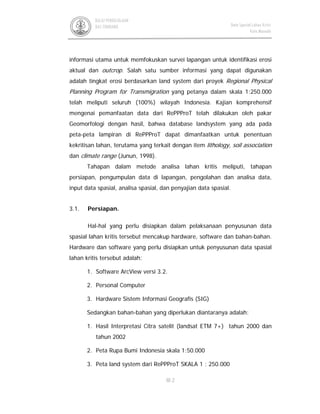 III-2
BALAI PENGELOLAAN
DAS TONDANO Data Spasial Lahan Kritis
Kota Manado
informasi utama untuk memfokuskan survei lapangan untuk identifikasi erosi
aktual dan outcrop. Salah satu sumber informasi yang dapat digunakan
adalah tingkat erosi berdasarkan land system dari proyek Regional Physical
Planning Program for Transmigration yang petanya dalam skala 1:250.000
telah meliputi seluruh (100%) wilayah Indonesia. Kajian komprehensif
mengenai pemanfaatan data dari RePPProT telah dilakukan oleh pakar
Geomorfologi dengan hasil, bahwa database landsystem yang ada pada
peta-peta lampiran di RePPProT dapat dimanfaatkan untuk penentuan
kekritisan lahan, terutama yang terkait dengan item lithology, soil association
dan climate range (Junun, 1998).
Tahapan dalam metode analisa lahan kritis meliputi, tahapan
persiapan, pengumpulan data di lapangan, pengolahan dan analisa data,
input data spasial, analisa spasial, dan penyajian data spasial.
3.1. Persiapan.
Hal-hal yang perlu disiapkan dalam pelaksanaan penyusunan data
spasial lahan kritis tersebut mencakup hardware, software dan bahan-bahan.
Hardware dan software yang perlu disiapkan untuk penyusunan data spasial
lahan kritis tersebut adalah:
1. Software ArcView versi 3.2.
2. Personal Computer
3. Hardware Sistem Informasi Geografis (SIG)
Sedangkan bahan-bahan yang diperlukan diantaranya adalah:
1. Hasil Interpretasi Citra satelit (landsat ETM 7+) tahun 2000 dan
tahun 2002
2. Peta Rupa Bumi Indonesia skala 1:50.000
3. Peta land system dari RePPProT SKALA 1 : 250.000
 