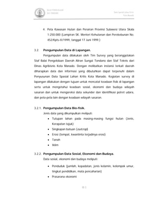 III-3
BALAI PENGELOLAAN
DAS TONDANO Data Spasial Lahan Kritis
Kota Manado
4. Peta Kawasan Hutan dan Perairan Provinsi Sulawesi Utara Skala
1:250.000 (Lampiran SK. Menteri Kehutanan dan Perekebunan No.
452/Kpts-II/1999, tanggal 17 Juni 1999.)
3.2. Pengumpulan Data di Lapangan.
Pengumpulan data dilakukan oleh Tim Survey yang beranggotakan
Staf Balai Pengelolaan Daerah Aliran Sungai Tondano dan Staf Teknis dari
Dinas Agribisnis Kota Manado. Dengan melibatkan instansi terkait daerah
diharapkan data dan informasi yang dibutuhkan dapat terpenuhi dalam
Penyusunan Data Spasial Lahan Kritis Kota Manado. Kegiatan survey di
lapangan dilakukan dengan tujuan untuk mencatat keadaan fisik di lapangan
serta untuk mengetahui keadaan sosial, ekonomi dan budaya wilayah
sasaran dan untuk mengoreksi data sekunder dan identifikasi potret udara,
dan peta-peta lain dengan keadaan wilayah sasaran.
3.2.1. Pengumpulan Data Bio-fisik.
Jenis data yang dikumpulkan meliputi:
• Tutupan lahan pada masing-masing fungsi hutan (Jenis,
Kerapatan tajuk)
• Singkapan batuan (outcrop)
• Erosi (tempat, kwantinta terjadinya erosi)
• Tanah
• Iklim
3.2.2. Pengumpulan Data Sosial, Ekonomi dan Budaya.
Data sosial, ekonomi dan budaya meliputi:
• Penduduk (jumlah, kepadatan, jenis kelamin, kelompok umur,
tingkat pendidikan, mata pencaharian)
• Prasarana ekonomi
 