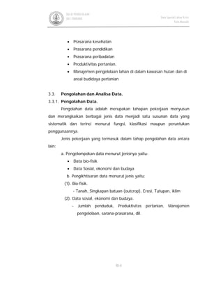 III-4
BALAI PENGELOLAAN
DAS TONDANO Data Spasial Lahan Kritis
Kota Manado
• Prasarana kesehatan
• Prasarana pendidikan
• Prasarana peribadatan
• Produktivitas pertanian.
• Manajemen pengelolaan lahan di dalam kawasan hutan dan di
areal budidaya pertanian
3.3. Pengolahan dan Analisa Data.
3.3.1. Pengolahan Data.
Pengolahan data adalah merupakan tahapan pekerjaan menyusun
dan merangkaikan berbagai jenis data menjadi satu susunan data yang
sistematik dan terinci menurut fungsi, klasifikasi maupun peruntukan
penggunaannya.
Jenis pekerjaan yang termasuk dalam tahap pengolahan data antara
lain:
a. Pengelompokan data menurut jenisnya yaitu:
• Data bio-fisik
• Data Sosial, ekonomi dan budaya
b. Pengikhtisaran data menurut jenis yaitu:
(1). Bio-fisik.
- Tanah, Singkapan batuan (outcrop), Erosi, Tutupan, iklim
(2). Data sosial, ekonomi dan budaya.
- Jumlah penduduk, Produktivitas pertanian, Manajemen
pengelolaan, sarana-prasarana, dll.
 