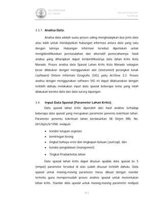 III-5
BALAI PENGELOLAAN
DAS TONDANO Data Spasial Lahan Kritis
Kota Manado
3.3.1. Analisa Data.
Analisa data adalah suatu proses saling menghadapkan dua jenis data
atau lebih untuk mendapatkan hubungan informasi antara data yang satu
dengan lainnya. Hubungan informasi tersebut diperlukan untuk
mengidentifikasikan permasalahan dan alternatif pemecahannya. Hasil
analisa yang diharapkan dapat teridentifikasinya data lahan kritis Kota
Manado. Proses analisa data Spasial Lahan Kritis Kota Manado sebagian
besar dilakukan dengan menggunakan alat (instrumen) perangkat lunak
(software) Sintem Informasi Geografis (SIG) yaitu ArcView 3.2. Proses
analisa dengan menggunakan software SIG ini dapat dilaksanakan dengan
terlebih dahulu melakukan input data spasial beberapa tema yang telah
dilakukan koreksi data dari data survey lapangan.
3.4. Input Data Spasial (Parameter Lahan Kritis).
Data spasial lahan kritis diperoleh dari hasil analisis terhadap
beberapa data spasial yang merupakan parameter penentu kekritisan lahan.
Parameter penentu kekritisan lahan berdasarkan SK Dirjen RRL No.
041/Kpts/V/1998 meliputi:
• kondisi tutupan vegetasi
• kemiringan lereng
• tingkat bahaya erosi dan singkapan batuan (outcrop), dan
• kondisi pengelolaan (manajemen)
• Tingkat Produktivitas lahan
Data spasial lahan kritis dapat disusun apabila data spasial ke 5
(empat) parameter tersebut di atas sudah disusun terlebih dahulu. Data
spasial untuk masing-masing parameter harus dibuat dengan standar
tertentu guna mempermudah proses analisis spasial untuk menentukan
lahan kritis. Standar data spasial untuk masing-masing parameter meliputi
 