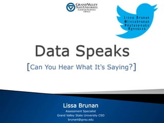 [Can You Hear What It’s Saying?] 
Lissa Brunan 
Assessment Specialist 
Grand Valley State University CSO 
brunanl@gvsu.edu 
 