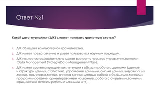 Ответ №1
Какой дата-журналист (ДЖ) сможет написать грамотную статью?
1. ДЖ обладает компьютерной грамотностью.
2. ДЖ имеет представление и умеет пользоваться научным подходом.
3. ДЖ полностью самостоятельно может выстроить процесс управления данными
(Data Management Strategy/Data Management Plan).
4. ДЖ имеет соответствующие компетенции в области работы с данными (данные
и структуры данных, статистика, управление данными, анализ данных, визуализация
данных, подготовка данных, очистка данных, методы работы с большими данными,
программирование, ориентированные на данные, работа с открытыми данными,
юридические аспекты работы с данными и тд).
 