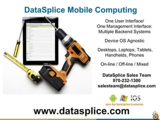 www.datasplice.com
One User Interface/
One Management Interface:
Multiple Backend Systems
Device OS Agnostic
Desktops, Laptops, Tablets,
Handhelds, Phones
On-line / Off-line / Mixed
DataSplice Mobile Computing
DataSplice Sales Team
970-232-1300
salesteam@datasplice.com
 