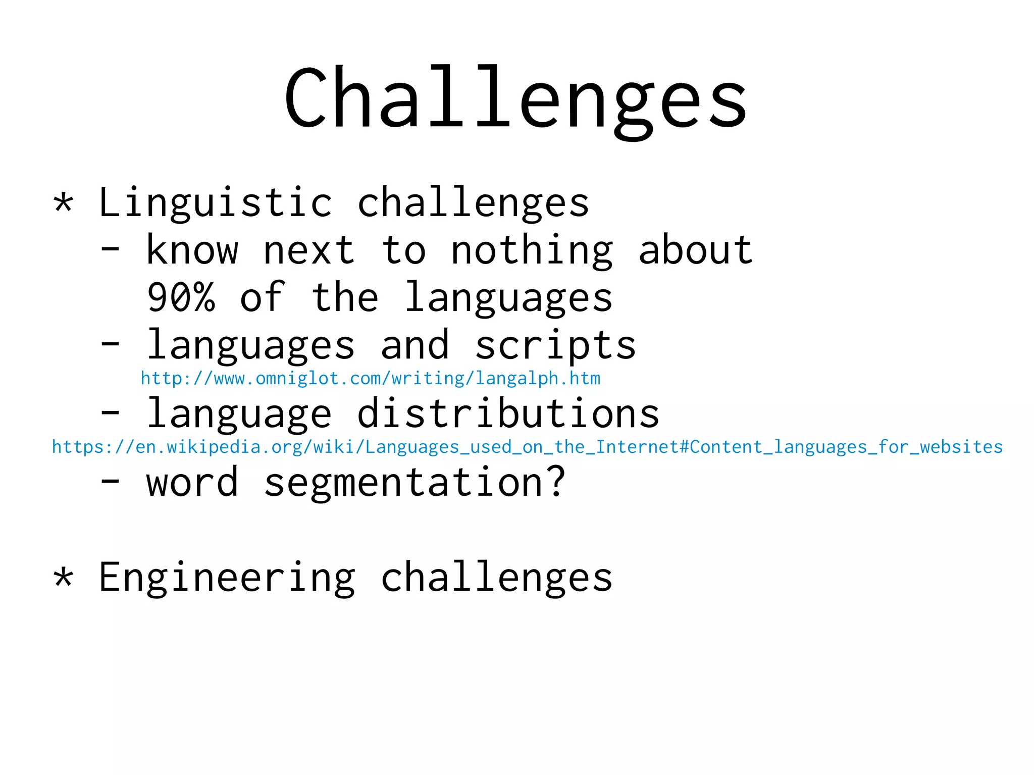 Challenges
* Linguistic challenges
- know next to nothing about
90% of the languages
- languages and scripts
http://www.omniglot.com/writing/langalph.htm
- language distributions
https://en.wikipedia.org/wiki/Languages_used_on_the_Internet#Content_languages_for_websites
- word segmentation?
* Engineering challenges
 