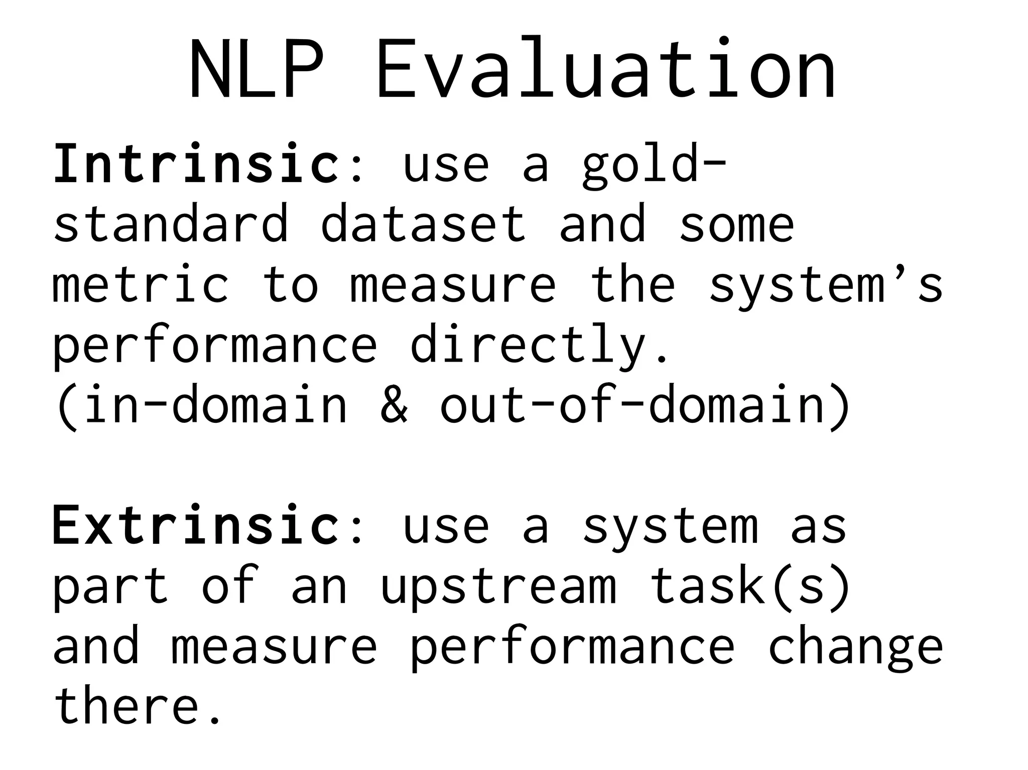 NLP Evaluation
Intrinsic: use a gold-
standard dataset and some
metric to measure the system’s
performance directly.
(in-domain & out-of-domain)
Extrinsic: use a system as
part of an upstream task(s)
and measure performance change
there.
 