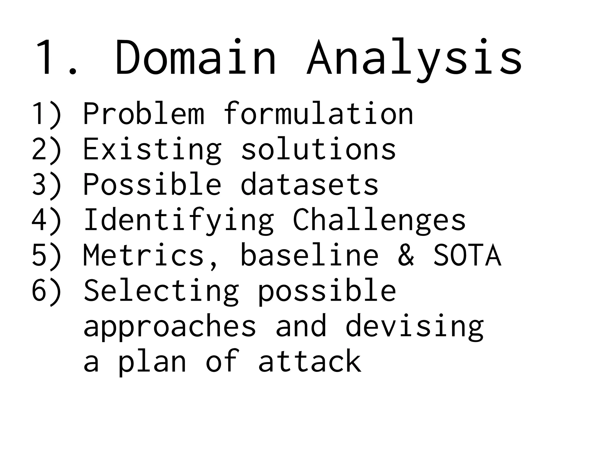 1. Domain Analysis
1) Problem formulation
2) Existing solutions
3) Possible datasets
4) Identifying Challenges
5) Metrics, baseline & SOTA
6) Selecting possible
approaches and devising
a plan of attack
 