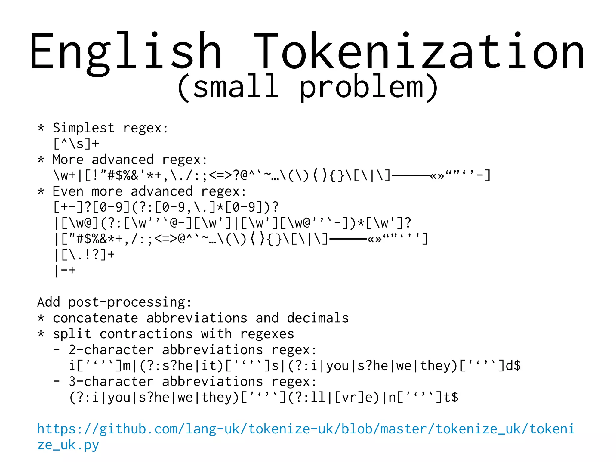 English Tokenization
(small problem)
* Simplest regex:
[^s]+
* More advanced regex:
w+|[!"#$%&'*+,./:;<=>?@^`~…() {}[|] «»“”‘’-]⟨⟩ ‒–—―
* Even more advanced regex:
[+-]?[0-9](?:[0-9,.]*[0-9])?
|[w@](?:[w'’`@-][w']|[w'][w@'’`-])*[w']?
|["#$%&*+,/:;<=>@^`~…() {}[|] «»“”‘’']⟨⟩ ‒–—―
|[.!?]+
|-+
Add post-processing:
* concatenate abbreviations and decimals
* split contractions with regexes
- 2-character abbreviations regex:
i['‘’`]m|(?:s?he|it)['‘’`]s|(?:i|you|s?he|we|they)['‘’`]d$
- 3-character abbreviations regex:
(?:i|you|s?he|we|they)['‘’`](?:ll|[vr]e)|n['‘’`]t$
https://github.com/lang-uk/tokenize-uk/blob/master/tokenize_uk/tokeni
ze_uk.py
 