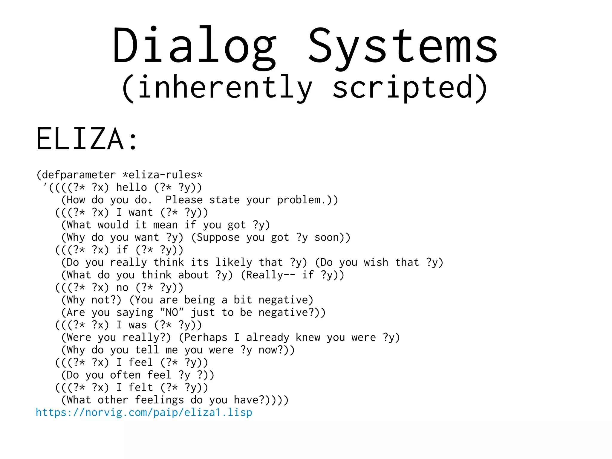Dialog Systems
(inherently scripted)
ELIZA:
(defparameter *eliza-rules*
'((((?* ?x) hello (?* ?y))
(How do you do. Please state your problem.))
(((?* ?x) I want (?* ?y))
(What would it mean if you got ?y)
(Why do you want ?y) (Suppose you got ?y soon))
(((?* ?x) if (?* ?y))
(Do you really think its likely that ?y) (Do you wish that ?y)
(What do you think about ?y) (Really-- if ?y))
(((?* ?x) no (?* ?y))
(Why not?) (You are being a bit negative)
(Are you saying "NO" just to be negative?))
(((?* ?x) I was (?* ?y))
(Were you really?) (Perhaps I already knew you were ?y)
(Why do you tell me you were ?y now?))
(((?* ?x) I feel (?* ?y))
(Do you often feel ?y ?))
(((?* ?x) I felt (?* ?y))
(What other feelings do you have?))))
https://norvig.com/paip/eliza1.lisp
 