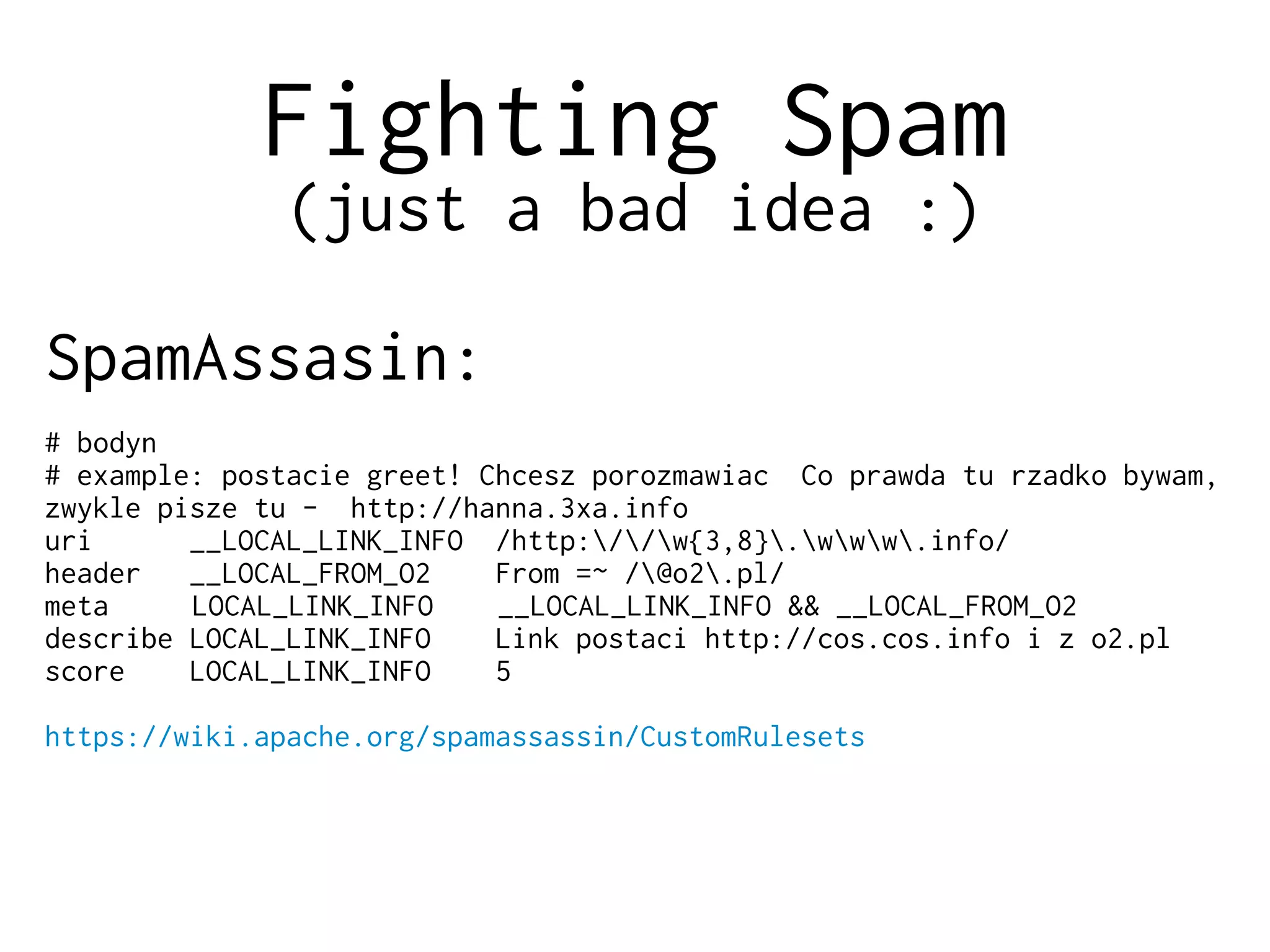 Fighting Spam
(just a bad idea :)
SpamAssasin:
# bodyn
# example: postacie greet! Chcesz porozmawiac Co prawda tu rzadko bywam,
zwykle pisze tu - http://hanna.3xa.info
uri __LOCAL_LINK_INFO /http://w{3,8}.www.info/
header __LOCAL_FROM_O2 From =~ /@o2.pl/
meta LOCAL_LINK_INFO __LOCAL_LINK_INFO && __LOCAL_FROM_O2
describe LOCAL_LINK_INFO Link postaci http://cos.cos.info i z o2.pl
score LOCAL_LINK_INFO 5
https://wiki.apache.org/spamassassin/CustomRulesets
 