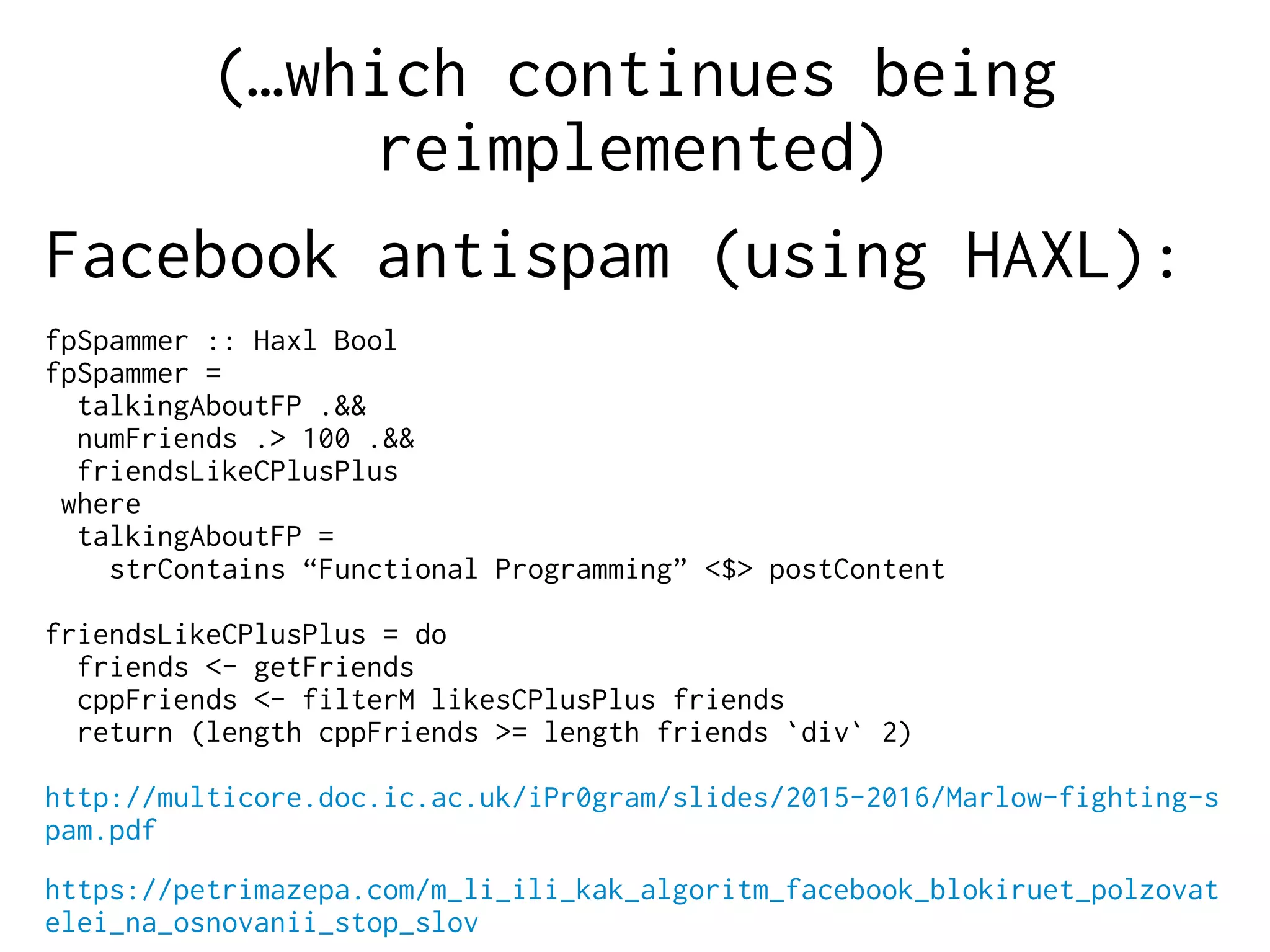 (…which continues being
reimplemented)
Facebook antispam (using HAXL):
fpSpammer :: Haxl Bool
fpSpammer =
talkingAboutFP .&&
numFriends .> 100 .&&
friendsLikeCPlusPlus
where
talkingAboutFP =
strContains “Functional Programming” <$> postContent
friendsLikeCPlusPlus = do
friends <- getFriends
cppFriends <- filterM likesCPlusPlus friends
return (length cppFriends >= length friends `div` 2)
http://multicore.doc.ic.ac.uk/iPr0gram/slides/2015-2016/Marlow-fighting-s
pam.pdf
https://petrimazepa.com/m_li_ili_kak_algoritm_facebook_blokiruet_polzovat
elei_na_osnovanii_stop_slov
 