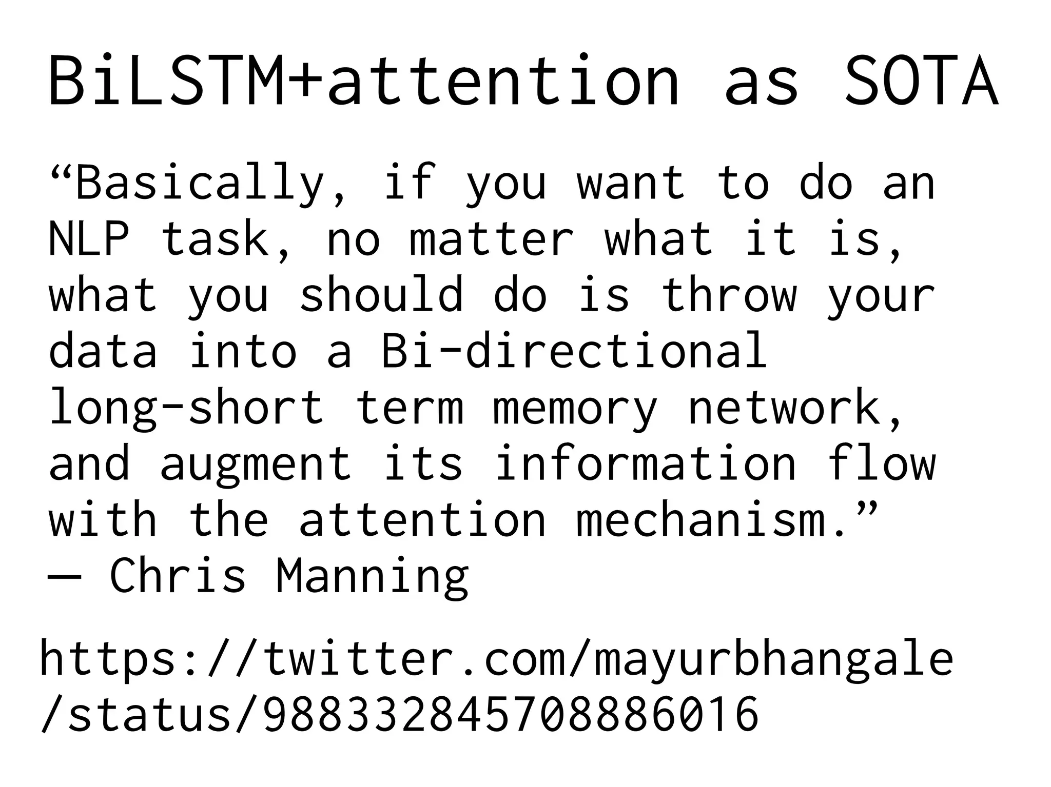 BiLSTM+attention as SOTA
“Basically, if you want to do an
NLP task, no matter what it is,
what you should do is throw your
data into a Bi-directional
long-short term memory network,
and augment its information flow
with the attention mechanism.”
– Chris Manning
https://twitter.com/mayurbhangale
/status/988332845708886016
 
