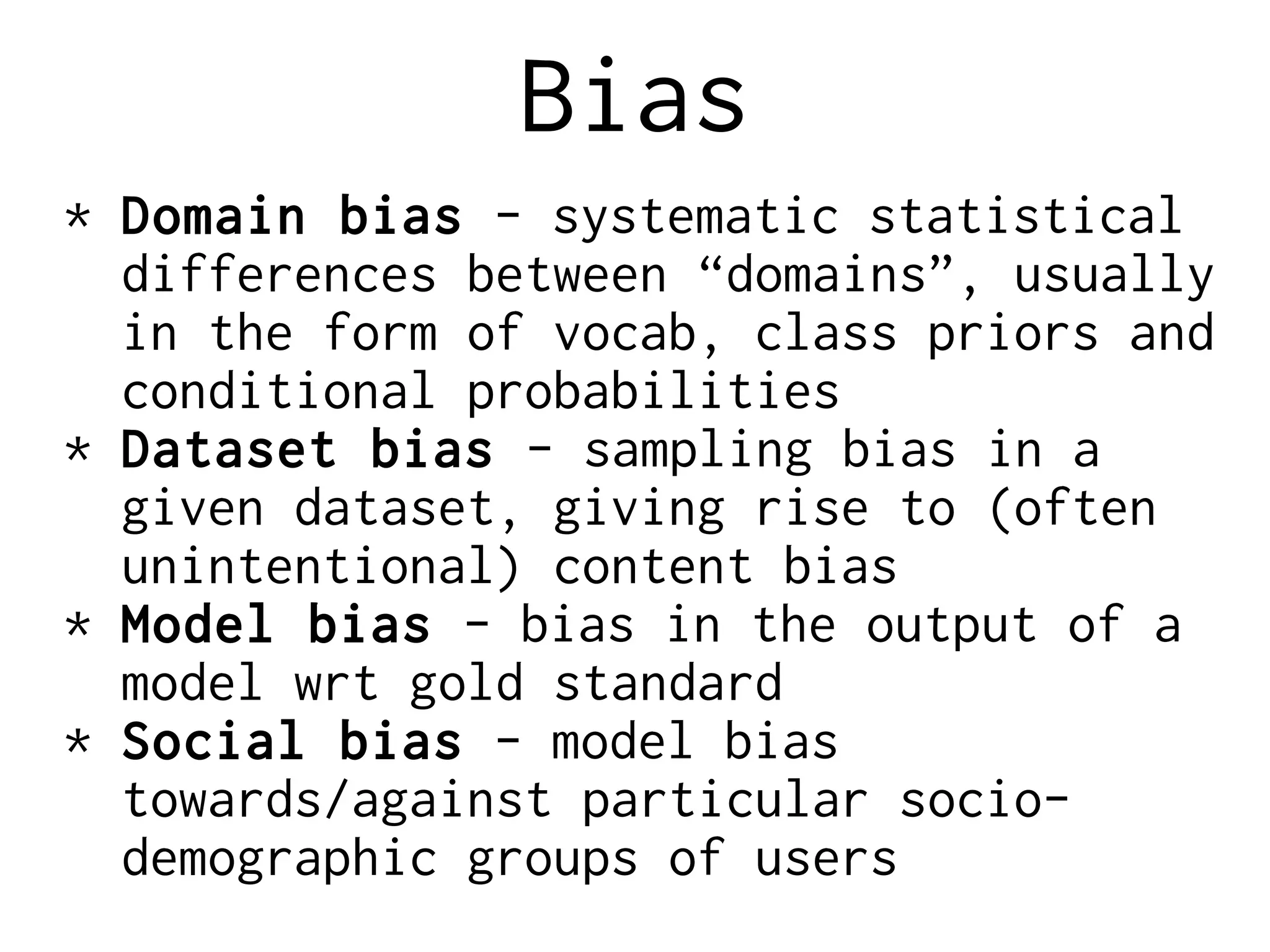 Bias
* Domain bias - systematic statistical
differences between “domains”, usually
in the form of vocab, class priors and
conditional probabilities
* Dataset bias - sampling bias in a
given dataset, giving rise to (often
unintentional) content bias
* Model bias - bias in the output of a
model wrt gold standard
* Social bias - model bias
towards/against particular socio-
demographic groups of users
 