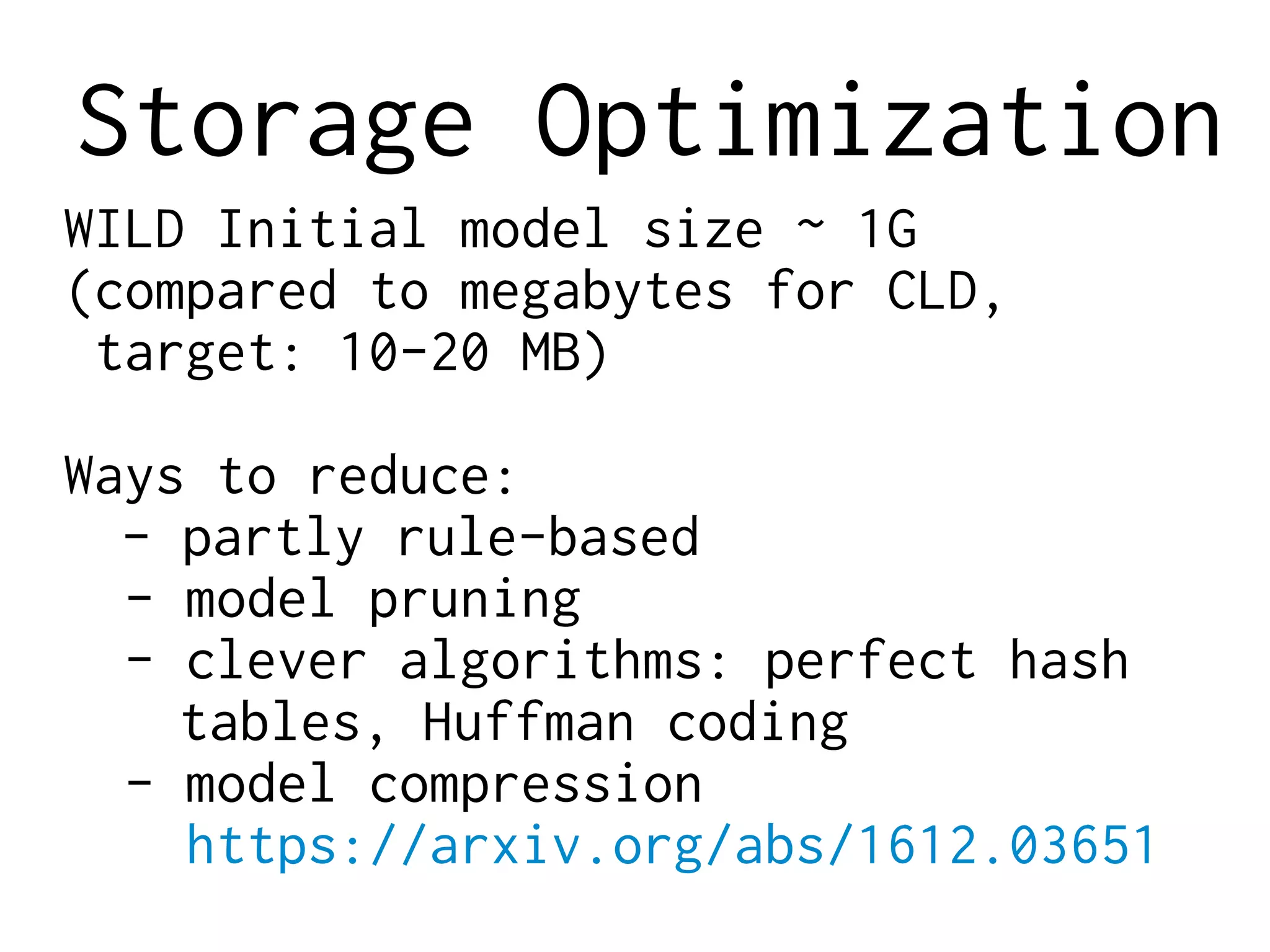 Storage Optimization
WILD Initial model size ~ 1G
(compared to megabytes for CLD,
target: 10-20 MB)
Ways to reduce:
- partly rule-based
- model pruning
- clever algorithms: perfect hash
tables, Huffman coding
- model compression
https://arxiv.org/abs/1612.03651
 