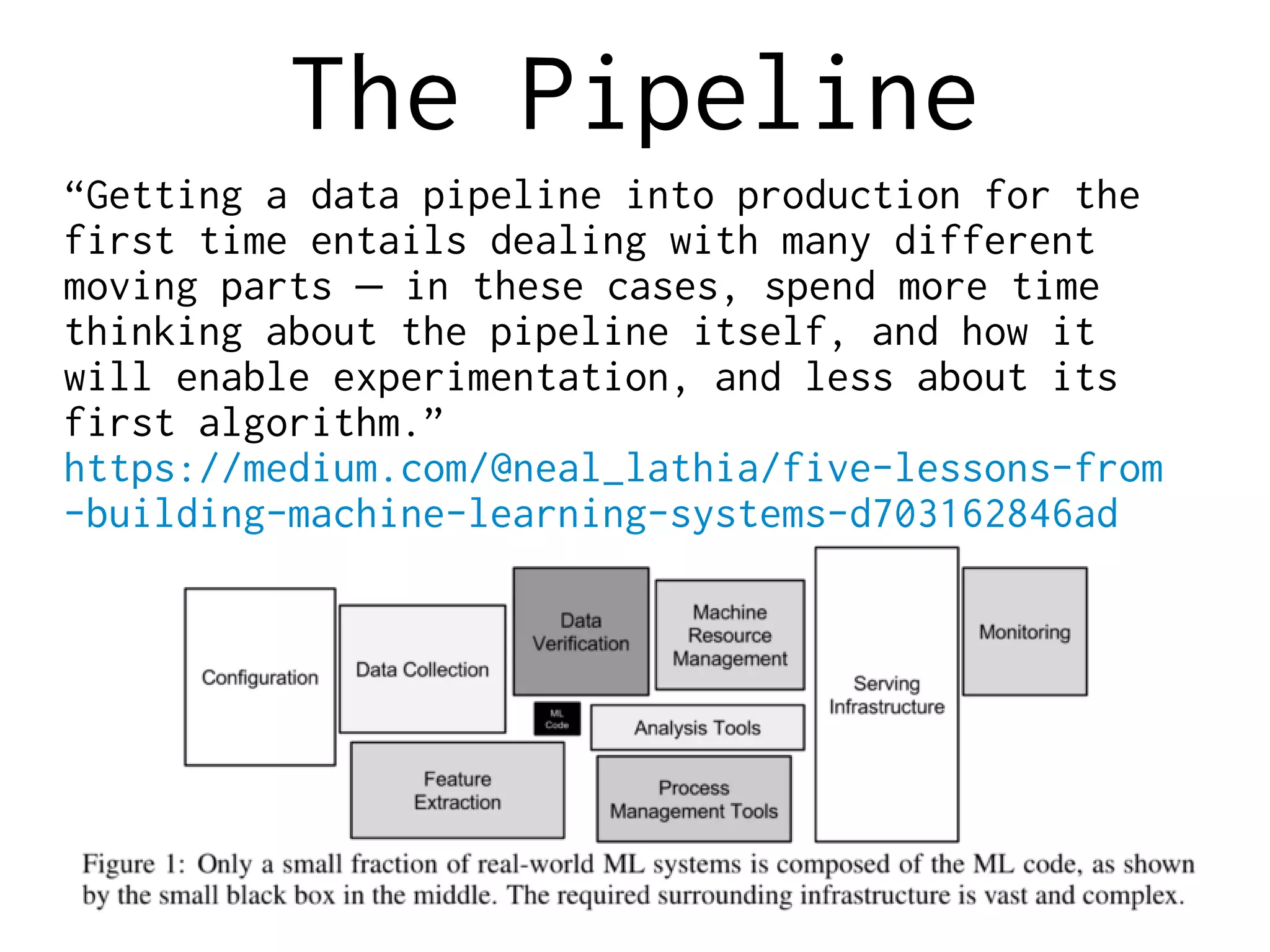 The Pipeline
“Getting a data pipeline into production for the
first time entails dealing with many different
moving parts in these cases, spend more time—
thinking about the pipeline itself, and how it
will enable experimentation, and less about its
first algorithm.”
https://medium.com/@neal_lathia/five-lessons-from
-building-machine-learning-systems-d703162846ad
 