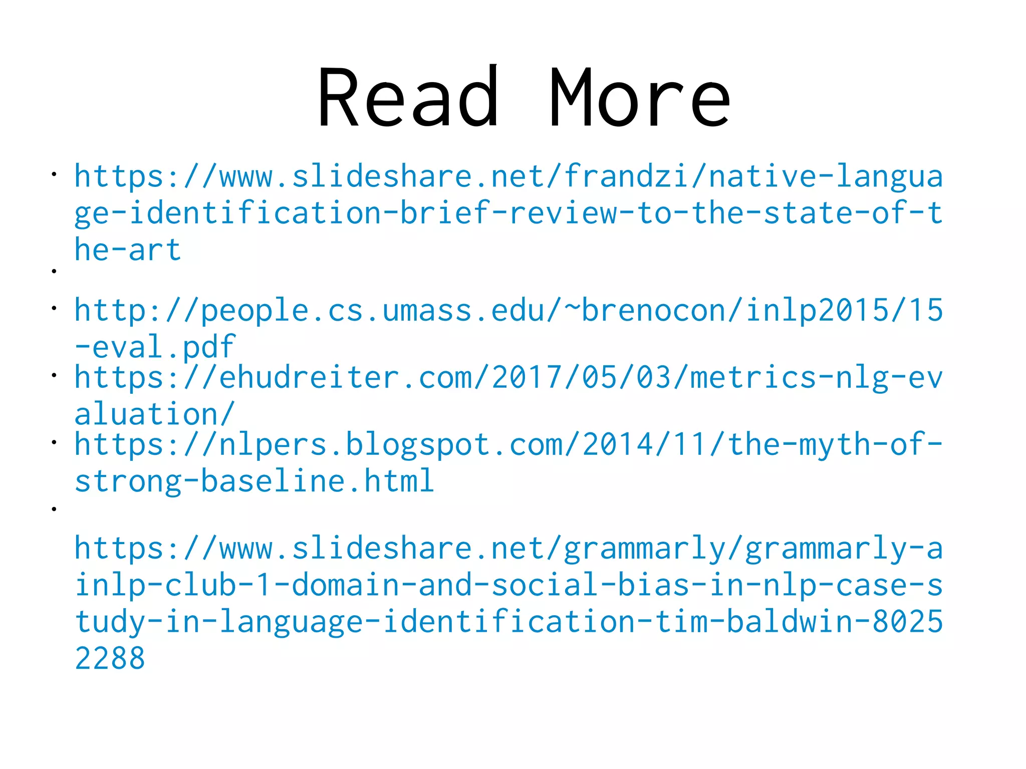 Read More
• https://www.slideshare.net/frandzi/native-langua
ge-identification-brief-review-to-the-state-of-t
he-art•
• http://people.cs.umass.edu/~brenocon/inlp2015/15
-eval.pdf
• https://ehudreiter.com/2017/05/03/metrics-nlg-ev
aluation/
• https://nlpers.blogspot.com/2014/11/the-myth-of-
strong-baseline.html
•
https://www.slideshare.net/grammarly/grammarly-a
inlp-club-1-domain-and-social-bias-in-nlp-case-s
tudy-in-language-identification-tim-baldwin-8025
2288
 