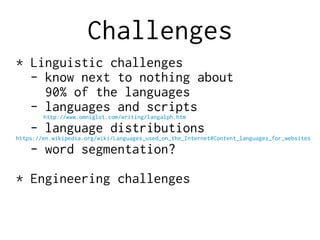 Challenges
* Linguistic challenges
- know next to nothing about
90% of the languages
- languages and scripts
http://www.omniglot.com/writing/langalph.htm
- language distributions
https://en.wikipedia.org/wiki/Languages_used_on_the_Internet#Content_languages_for_websites
- word segmentation?
* Engineering challenges
 