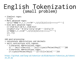 English Tokenization
(small problem)
* Simplest regex:
[^s]+
* More advanced regex:
w+|[!"#$%&'*+,./:;<=>?@^`~…() {}[|] «»“”‘’-]⟨⟩ ‒–—―
* Even more advanced regex:
[+-]?[0-9](?:[0-9,.]*[0-9])?
|[w@](?:[w'’`@-][w']|[w'][w@'’`-])*[w']?
|["#$%&*+,/:;<=>@^`~…() {}[|] «»“”‘’']⟨⟩ ‒–—―
|[.!?]+
|-+
Add post-processing:
* concatenate abbreviations and decimals
* split contractions with regexes
- 2-character abbreviations regex:
i['‘’`]m|(?:s?he|it)['‘’`]s|(?:i|you|s?he|we|they)['‘’`]d$
- 3-character abbreviations regex:
(?:i|you|s?he|we|they)['‘’`](?:ll|[vr]e)|n['‘’`]t$
https://github.com/lang-uk/tokenize-uk/blob/master/tokenize_uk/tokeni
ze_uk.py
 