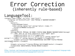 Error Correction
(inherently rule-based)
LanguageTool:<category name=" " id="STYLE" type="style">Стиль
<rulegroup id="BILSH_WITH_ADJ" name=" ">Більш з прикметниками
<rule>
<pattern>
<token> </token>більш
<token postag_regexp="yes" postag="ad[jv]:.*compc.*">
<exception> </exception>менш
</token>
</pattern>
<message> « » </message>Після більш не може стояти вища форма прикметника
<!-- TODO: when we can bind comparative forms togher again
<suggestion><match no="2"/></suggestion>
<suggestion><match no="1"/> <match no="2" postag_regexp="yes"
postag="(.*):compc(.*)" postag_replace="$1:compb$2"/></suggestion>
<example correction=" | "><marker>Світліший Більш світлий Більш
</marker>.</example>світліший
-->
<example correction=""><marker> </marker>.</example>Більш світліший
<example> </example>все закінчилось більш менш
</rule>
...
https://github.com/languagetool-org/languagetool/blob/master/languagetool-language-modu
les/uk/src/main/resources/org/languagetool/rules/uk/
 