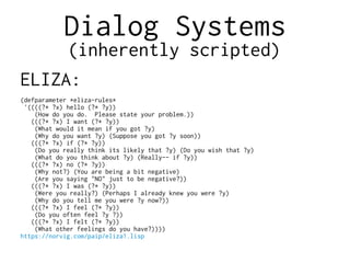 Dialog Systems
(inherently scripted)
ELIZA:
(defparameter *eliza-rules*
'((((?* ?x) hello (?* ?y))
(How do you do. Please state your problem.))
(((?* ?x) I want (?* ?y))
(What would it mean if you got ?y)
(Why do you want ?y) (Suppose you got ?y soon))
(((?* ?x) if (?* ?y))
(Do you really think its likely that ?y) (Do you wish that ?y)
(What do you think about ?y) (Really-- if ?y))
(((?* ?x) no (?* ?y))
(Why not?) (You are being a bit negative)
(Are you saying "NO" just to be negative?))
(((?* ?x) I was (?* ?y))
(Were you really?) (Perhaps I already knew you were ?y)
(Why do you tell me you were ?y now?))
(((?* ?x) I feel (?* ?y))
(Do you often feel ?y ?))
(((?* ?x) I felt (?* ?y))
(What other feelings do you have?))))
https://norvig.com/paip/eliza1.lisp
 
