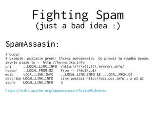 Fighting Spam
(just a bad idea :)
SpamAssasin:
# bodyn
# example: postacie greet! Chcesz porozmawiac Co prawda tu rzadko bywam,
zwykle pisze tu - http://hanna.3xa.info
uri __LOCAL_LINK_INFO /http://w{3,8}.www.info/
header __LOCAL_FROM_O2 From =~ /@o2.pl/
meta LOCAL_LINK_INFO __LOCAL_LINK_INFO && __LOCAL_FROM_O2
describe LOCAL_LINK_INFO Link postaci http://cos.cos.info i z o2.pl
score LOCAL_LINK_INFO 5
https://wiki.apache.org/spamassassin/CustomRulesets
 