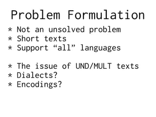 Problem Formulation
* Not an unsolved problem
* Short texts
* Support “all” languages
* The issue of UND/MULT texts
* Dialects?
* Encodings?
 
