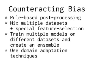 Counteracting Bias
* Rule-based post-processing
* Mix multiple datasets
+ special feature-selection
* Train multiple models on
different datasets and
create an ensemble
* Use domain adaptation
techniques
 
