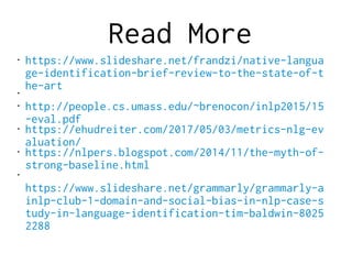 Read More
• https://www.slideshare.net/frandzi/native-langua
ge-identification-brief-review-to-the-state-of-t
he-art•
• http://people.cs.umass.edu/~brenocon/inlp2015/15
-eval.pdf
• https://ehudreiter.com/2017/05/03/metrics-nlg-ev
aluation/
• https://nlpers.blogspot.com/2014/11/the-myth-of-
strong-baseline.html
•
https://www.slideshare.net/grammarly/grammarly-a
inlp-club-1-domain-and-social-bias-in-nlp-case-s
tudy-in-language-identification-tim-baldwin-8025
2288
 