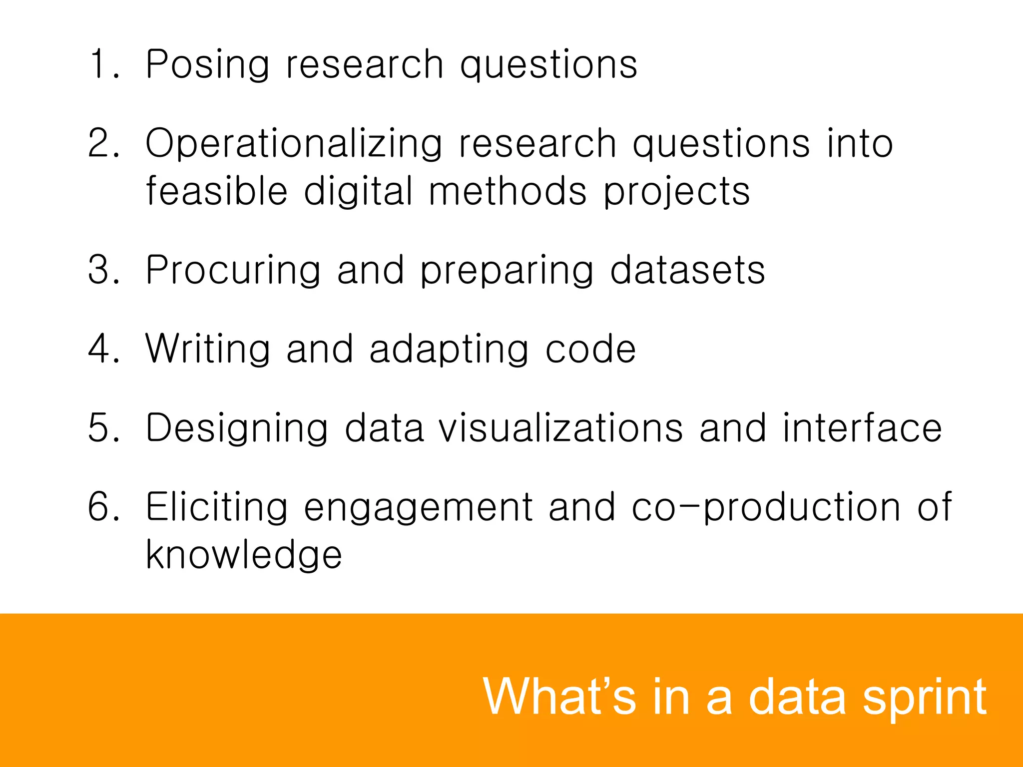 What’s in a data sprint
1. Posing research questions
2. Operationalizing research questions into
feasible digital methods projects
3. Procuring and preparing datasets
4. Writing and adapting code
5. Designing data visualizations and interface
6. Eliciting engagement and co-production of
knowledge
 
