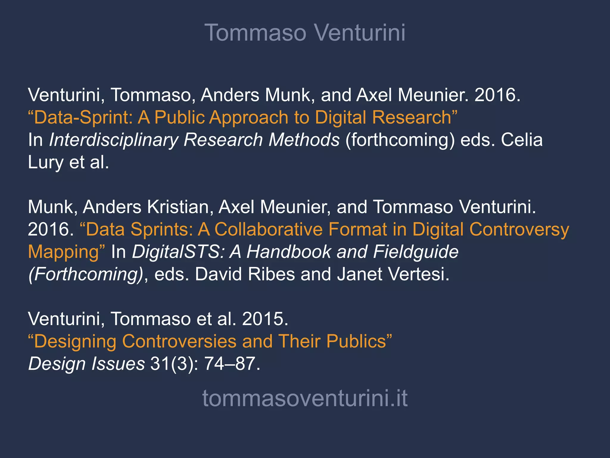 Tommaso Venturini
Venturini, Tommaso, Anders Munk, and Axel Meunier. 2016.
“Data-Sprint: A Public Approach to Digital Research”
In Interdisciplinary Research Methods (forthcoming) eds. Celia
Lury et al.
Munk, Anders Kristian, Axel Meunier, and Tommaso Venturini.
2016. “Data Sprints: A Collaborative Format in Digital Controversy
Mapping” In DigitalSTS: A Handbook and Fieldguide
(Forthcoming), eds. David Ribes and Janet Vertesi.
Venturini, Tommaso et al. 2015.
“Designing Controversies and Their Publics”
Design Issues 31(3): 74–87.
tommasoventurini.it
 