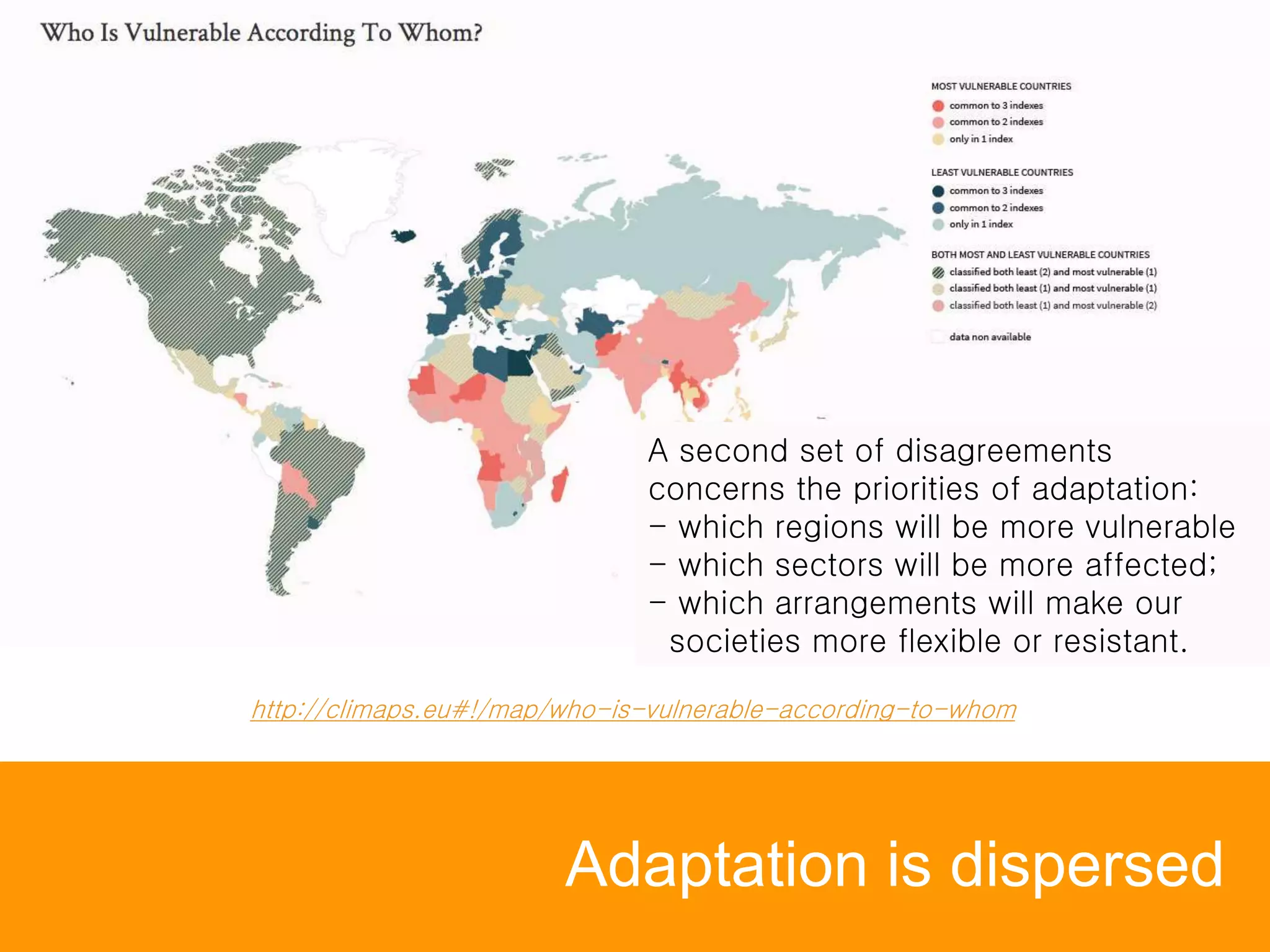 Adaptation is dispersed
A second set of disagreements
concerns the priorities of adaptation:
- which regions will be more vulnerable
- which sectors will be more affected;
- which arrangements will make our
societies more flexible or resistant.
http://climaps.eu#!/map/who-is-vulnerable-according-to-whom
 