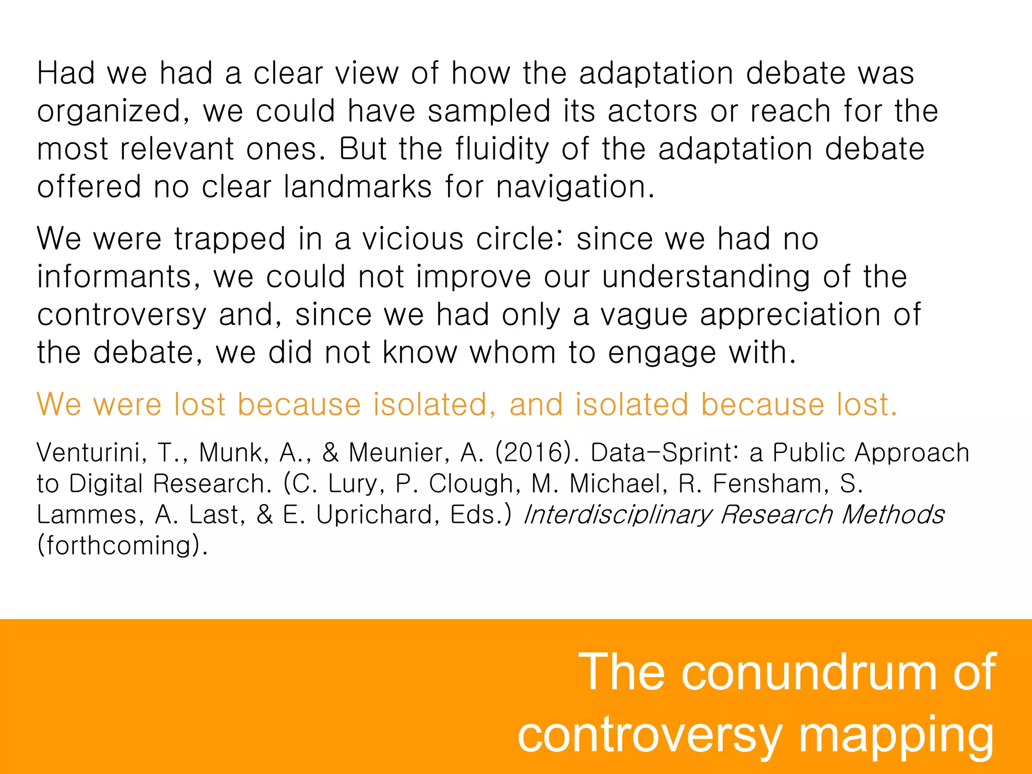 The conundrum of
controversy mapping
Had we had a clear view of how the adaptation debate was
organized, we could have sampled its actors or reach for the
most relevant ones. But the fluidity of the adaptation debate
offered no clear landmarks for navigation.
We were trapped in a vicious circle: since we had no
informants, we could not improve our understanding of the
controversy and, since we had only a vague appreciation of
the debate, we did not know whom to engage with.
We were lost because isolated, and isolated because lost.
Venturini, T., Munk, A., & Meunier, A. (2016). Data-Sprint: a Public Approach
to Digital Research. (C. Lury, P. Clough, M. Michael, R. Fensham, S.
Lammes, A. Last, & E. Uprichard, Eds.) Interdisciplinary Research Methods
(forthcoming).
 