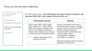 Focus sur les données collectées
On recherche encore : des statistiques (de type Google Analytics), des
données XML EAC, des images libres de droit, etc.
1. “Data sprint des
archives” ?
2. Exemples de
visualisation de données
3. Focus sur les données
collectées
4. Questions
Participants actuels Thèmes
AD10, AD26, AD31, AD35, AD50,
AD51, AD62, AD71, AD78, AD89,
AD95, AM Toulouse, AM Dijon, AM
Beaune, AM Orléans, AM Rennes,
Sénat, Inserm, Mémoire des Hommes,
La Parisienne de Photographie, INHA,
…
+ données disponibles sur les
portails open data
guerre et vie militaire, économie et
travail (machines à vapeur, syndicats,
grèves, factures), personnes (cartes
postales, bases nominatives),
monuments (MH, architectes), lieux
(cartes postales, plans,
monographies), héraldique,
associations, surveillance
Données de gestion (stats de service),
statistiques sites Internet)
 