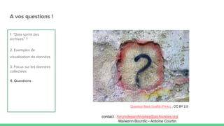 1. “Data sprint des
archives” ?
2. Exemples de
visualisation de données
3. Focus sur les données
collectées
4. Questions
A vos questions !
Question Mark Graffiti (Flickr) , CC BY 2.0
contact : forumdesarchivistes@archivistes.org
Maïwenn Bourdic - Antoine Courtin
 