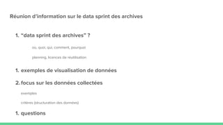Réunion d’information sur le data sprint des archives
1. “data sprint des archives” ?
où, quoi, qui, comment, pourquoi
planning, licences de réutilisation
1. exemples de visualisation de données
2.focus sur les données collectées
exemples
critères (structuration des données)
1. questions
 