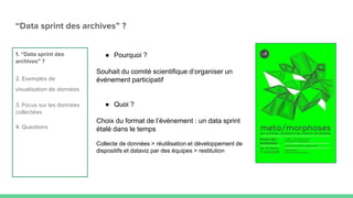 “Data sprint des archives” ?
1. “Data sprint des
archives” ?
2. Exemples de
visualisation de données
3. Focus sur les données
collectées
4. Questions
● Pourquoi ?
Souhait du comité scientifique d’organiser un
événement participatif
● Quoi ?
Choix du format de l’événement : un data sprint
étalé dans le temps
Collecte de données > réutilisation et développement de
dispositifs et dataviz par des équipes > restitution
 
