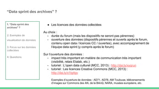 “Data sprint des archives” ?
1. “Data sprint des
archives” ?
2. Exemples de
visualisation de données
3. Focus sur les données
collectées
4. Questions
● Les licences des données collectées
Au choix :
- durée du forum (mais les dispositifs ne seront pas pérennes)
- ouverture des données (dispositifs pérennes et ouverts après le forum,
contenu open data / licences CC / ouvertes), avec accompagnement de
l’équipe data sprint (y compris après le forum)
Sur l’ouverture des données :
- impact très important en matière de communication très important
(visibilité, relais Etalab, etc.)
- tutoriel : L’open data culturel (MCC, 2013) : http://dai.ly/xyqrun
- tutoriel : Les licences Creative Commons (MCC, 2013) :
http://dai.ly/x1tg4gv
Exemples d’ouverture de données : AD71, AD78, AM Toulouse, téléversements
d’images sur Commons des AN, de la BAnQ, NARA, musées européens, etc.
 