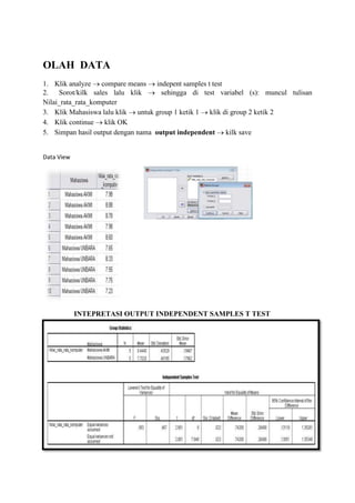 OLAH DATA
1. Klik analyze compare means indepent samples t test
2. Sorot/kilk sales lalu klik
sehingga di test variabel (s): muncul tulisan
Nilai_rata_rata_komputer
3. Klik Mahasiswa lalu klik untuk group 1 ketik 1 klik di group 2 ketik 2
4. Klik continue klik OK
5. Simpan hasil output dengan nama output independent kilk save

Data View

INTEPRETASI OUTPUT INDEPENDENT SAMPLES T TEST

 