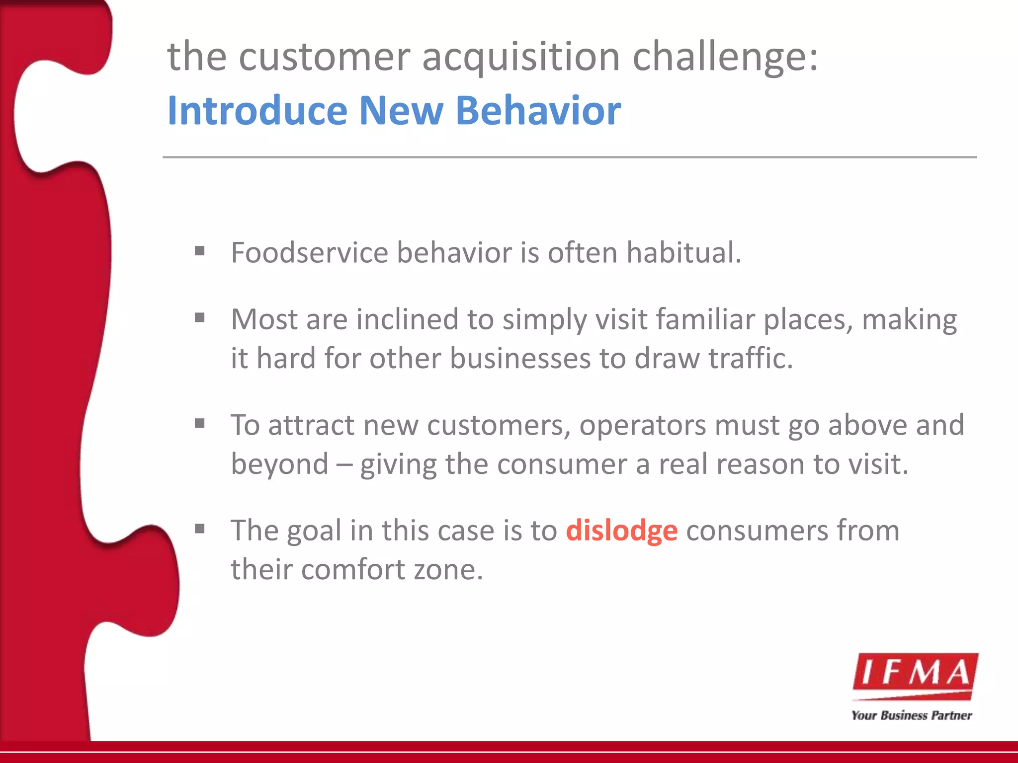 the customer acquisition challenge:
Introduce New Behavior


  Foodservice behavior is often habitual.

  Most are inclined to simply visit familiar places, making
   it hard for other businesses to draw traffic.

  To attract new customers, operators must go above and
   beyond – giving the consumer a real reason to visit.

  The goal in this case is to dislodge consumers from
   their comfort zone.
 
