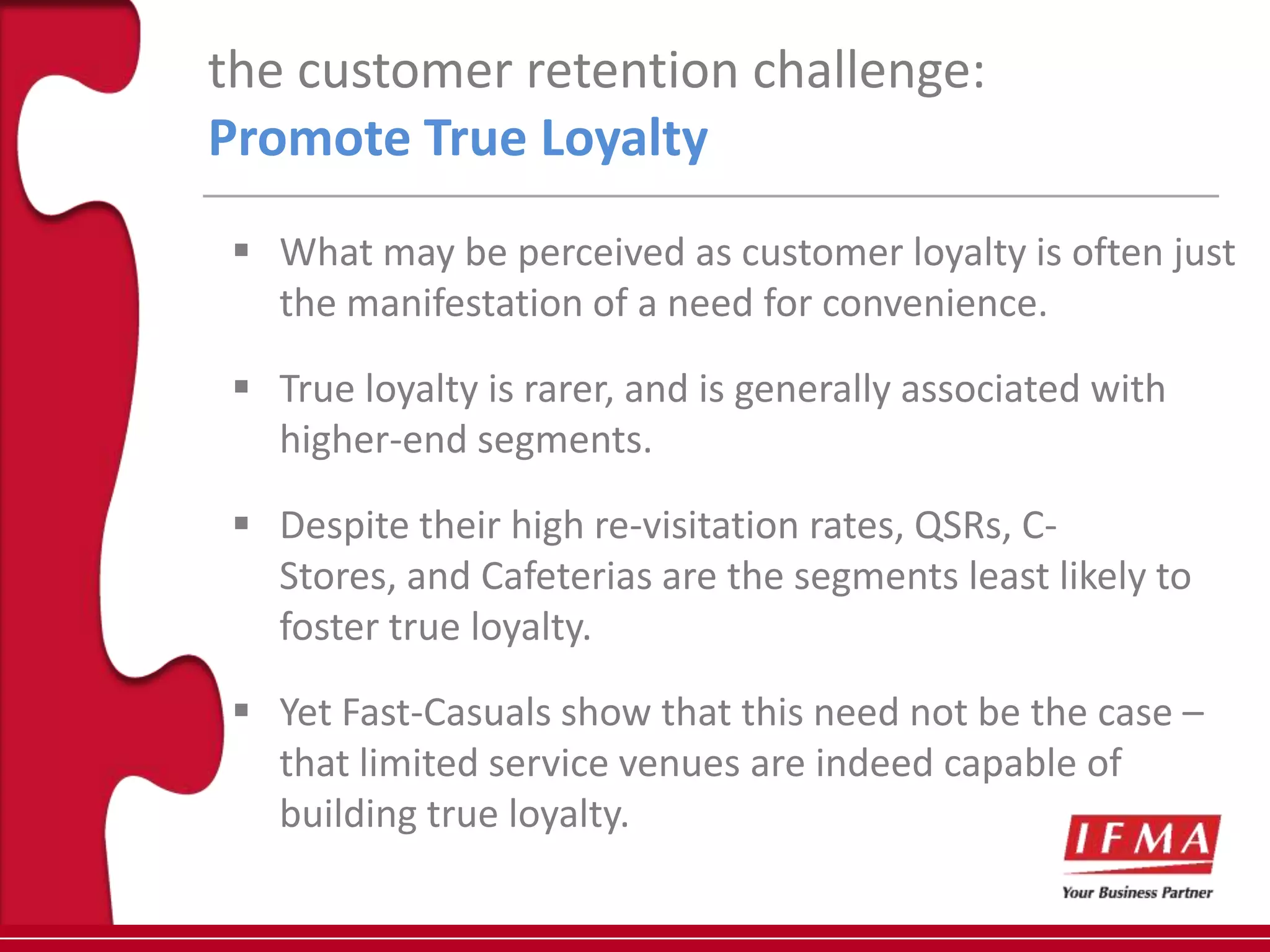 the customer retention challenge:
Promote True Loyalty
  What may be perceived as customer loyalty is often just
   the manifestation of a need for convenience.

  True loyalty is rarer, and is generally associated with
   higher-end segments.

  Despite their high re-visitation rates, QSRs, C-
   Stores, and Cafeterias are the segments least likely to
   foster true loyalty.

  Yet Fast-Casuals show that this need not be the case –
   that limited service venues are indeed capable of
   building true loyalty.
 