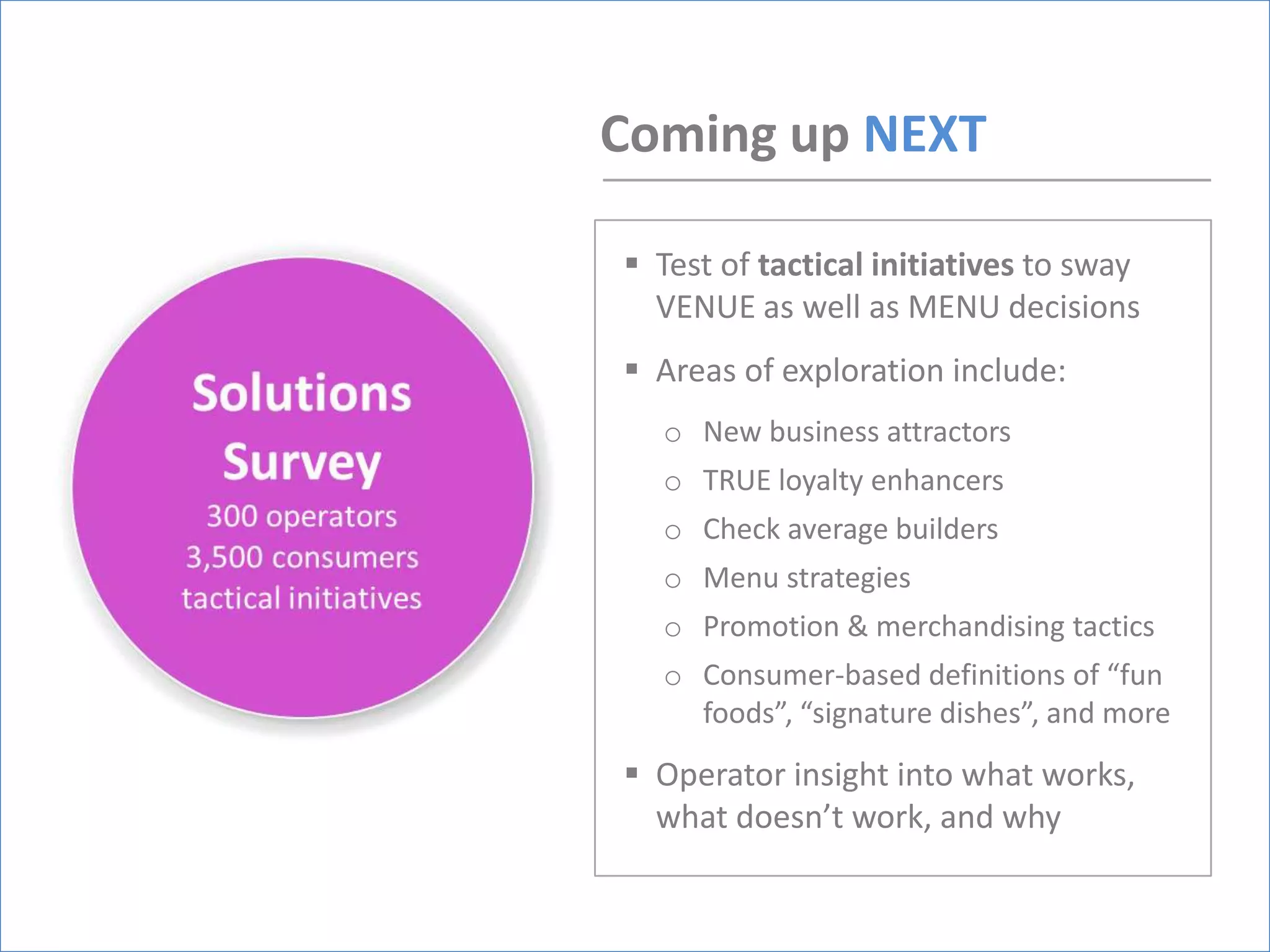 Coming up NEXT

 Test of tactical initiatives to sway
  VENUE as well as MENU decisions
 Areas of exploration include:
  o New business attractors
  o TRUE loyalty enhancers
  o Check average builders
  o Menu strategies
  o Promotion & merchandising tactics
  o Consumer-based definitions of “fun
    foods”, “signature dishes”, and more
 Operator insight into what works,
  what doesn’t work, and why
 