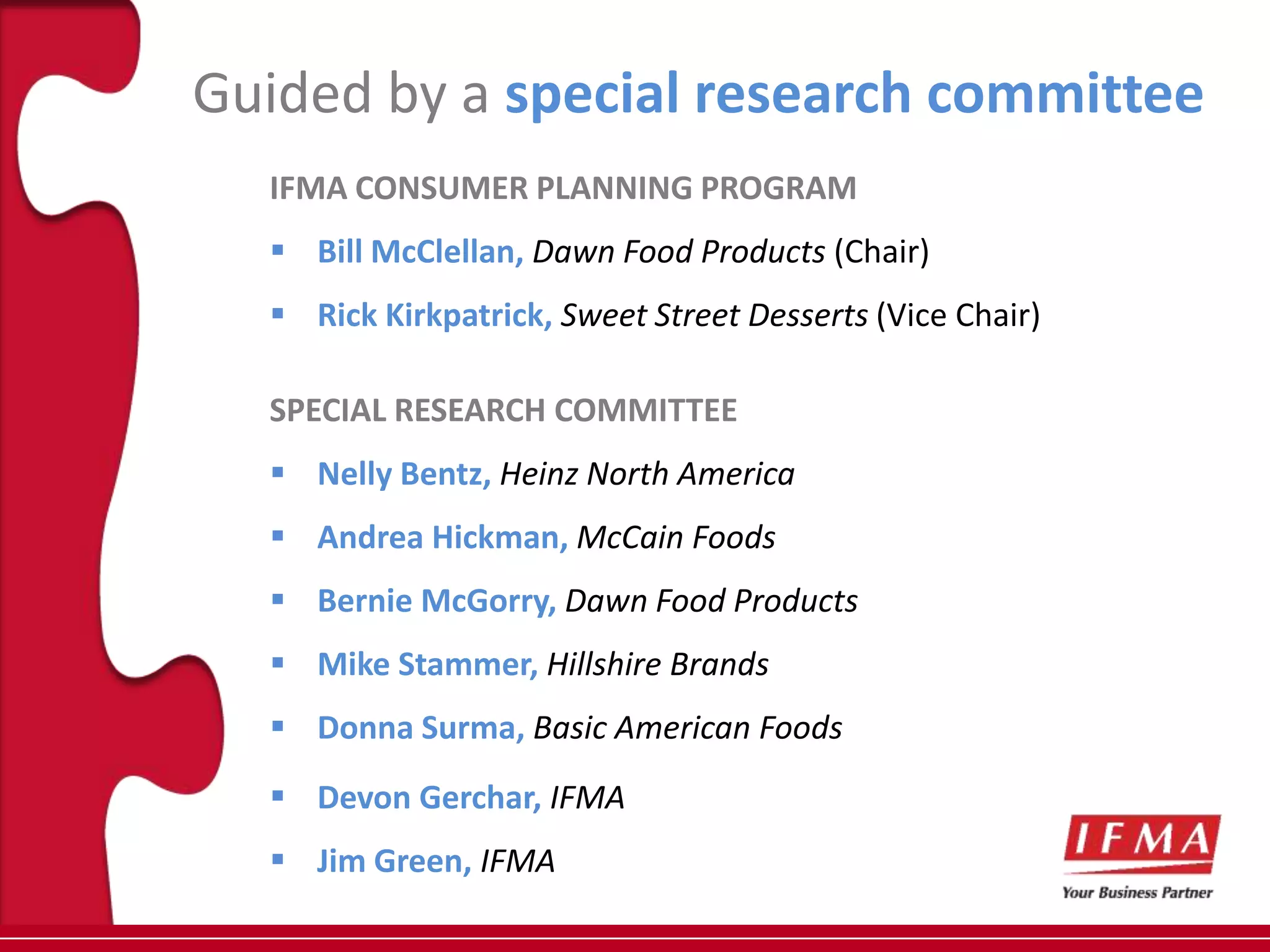 Guided by a special research committee
  IFMA CONSUMER PLANNING PROGRAM
   Bill McClellan, Dawn Food Products (Chair)
   Rick Kirkpatrick, Sweet Street Desserts (Vice Chair)

  SPECIAL RESEARCH COMMITTEE
   Nelly Bentz, Heinz North America
   Andrea Hickman, McCain Foods
   Bernie McGorry, Dawn Food Products
   Mike Stammer, Hillshire Brands
   Donna Surma, Basic American Foods
   Devon Gerchar, IFMA
   Jim Green, IFMA
 