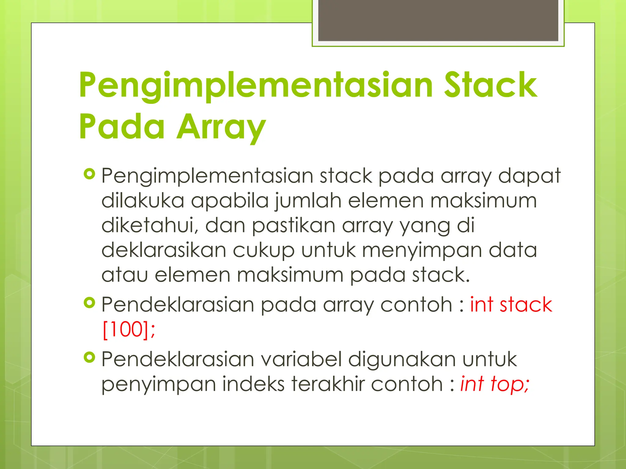 Pengimplementasian Stack
Pada Array
 Pengimplementasian stack pada array dapat
dilakuka apabila jumlah elemen maksimum
diketahui, dan pastikan array yang di
deklarasikan cukup untuk menyimpan data
atau elemen maksimum pada stack.
 Pendeklarasian pada array contoh : int stack
[100];
 Pendeklarasian variabel digunakan untuk
penyimpan indeks terakhir contoh : int top;
 