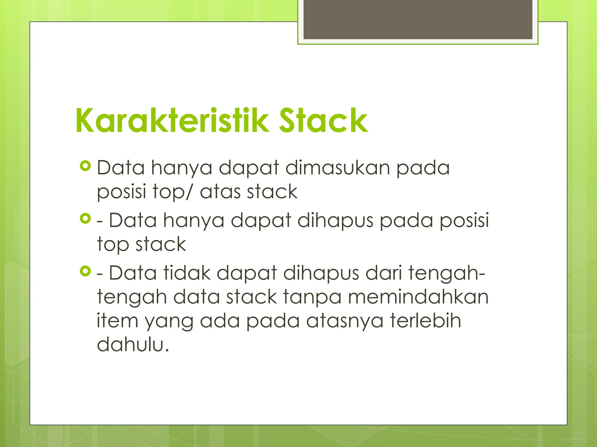 Karakteristik Stack
 Data hanya dapat dimasukan pada
posisi top/ atas stack
 - Data hanya dapat dihapus pada posisi
top stack
 - Data tidak dapat dihapus dari tengah-
tengah data stack tanpa memindahkan
item yang ada pada atasnya terlebih
dahulu.
 