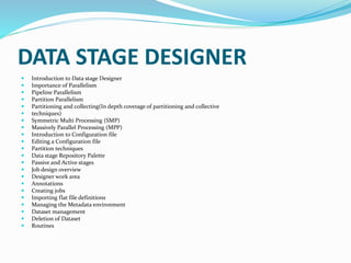 DATA STAGE DESIGNER
 Introduction to Data stage Designer
 Importance of Parallelism
 Pipeline Parallelism
 Partition Parallelism
 Partitioning and collecting(In depth coverage of partitioning and collective
 techniques)
 Symmetric Multi Processing (SMP)
 Massively Parallel Processing (MPP)
 Introduction to Configuration file
 Editing a Configuration file
 Partition techniques
 Data stage Repository Palette
 Passive and Active stages
 Job design overview
 Designer work area
 Annotations
 Creating jobs
 Importing flat file definitions
 Managing the Metadata environment
 Dataset management
 Deletion of Dataset
 Routines
 